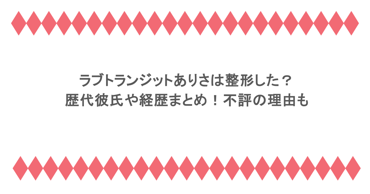 ラブトランジットありさは整形した？歴代彼氏や経歴まとめ！不評の理由も