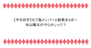 【今日好き】セブ島メンバーと結果まとめ！米山颯太のやらかしって？
